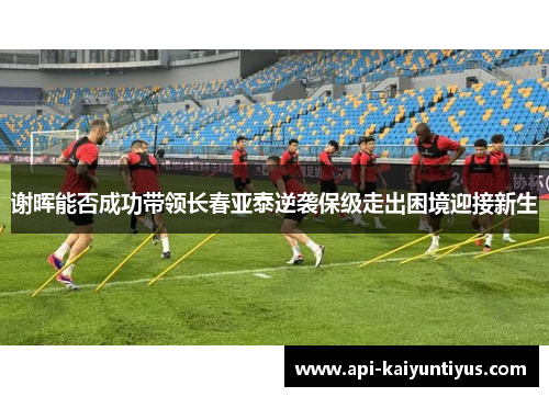 谢晖能否成功带领长春亚泰逆袭保级走出困境迎接新生