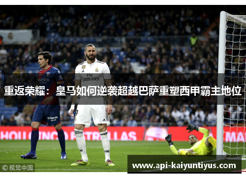 重返荣耀:皇马如何逆袭超越巴萨重塑西甲霸主地位 重返荣耀:皇马如何逆袭超越巴萨重塑西甲霸主地位
