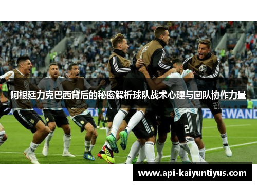 阿根廷力克巴西背后的秘密解析球队战术心理与团队协作力量