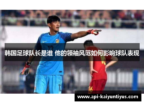 韩国足球队长是谁 他的领袖风范如何影响球队表现