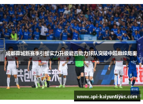 成都蓉城新赛季引援实力升级能否助力球队突破中超巅峰局面 成都蓉城新赛季引援实力升级能否助力球队突破中超巅峰局面