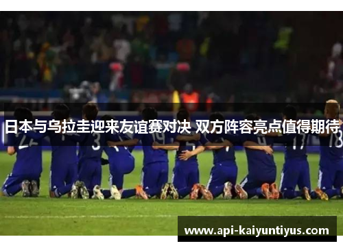 日本与乌拉圭迎来友谊赛对决 双方阵容亮点值得期待 日本与乌拉圭迎来友谊赛对决 双方阵容亮点值得期待