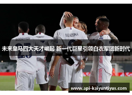 未来皇马四大天才崛起 新一代巨星引领白衣军团新时代 未来皇马四大天才崛起 新一代巨星引领白衣军团新时代