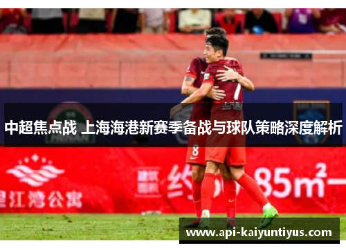 中超焦点战 上海海港新赛季备战与球队策略深度解析