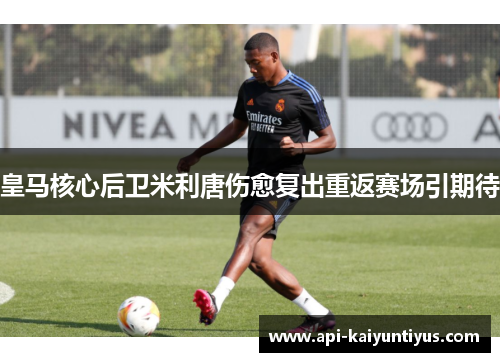 皇马核心后卫米利唐伤愈复出重返赛场引期待 皇马核心后卫米利唐伤愈复出重返赛场引期待