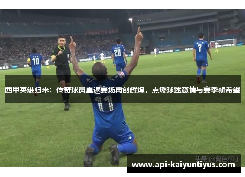 西甲英雄归来：传奇球员重返赛场再创辉煌，点燃球迷激情与赛季新希望